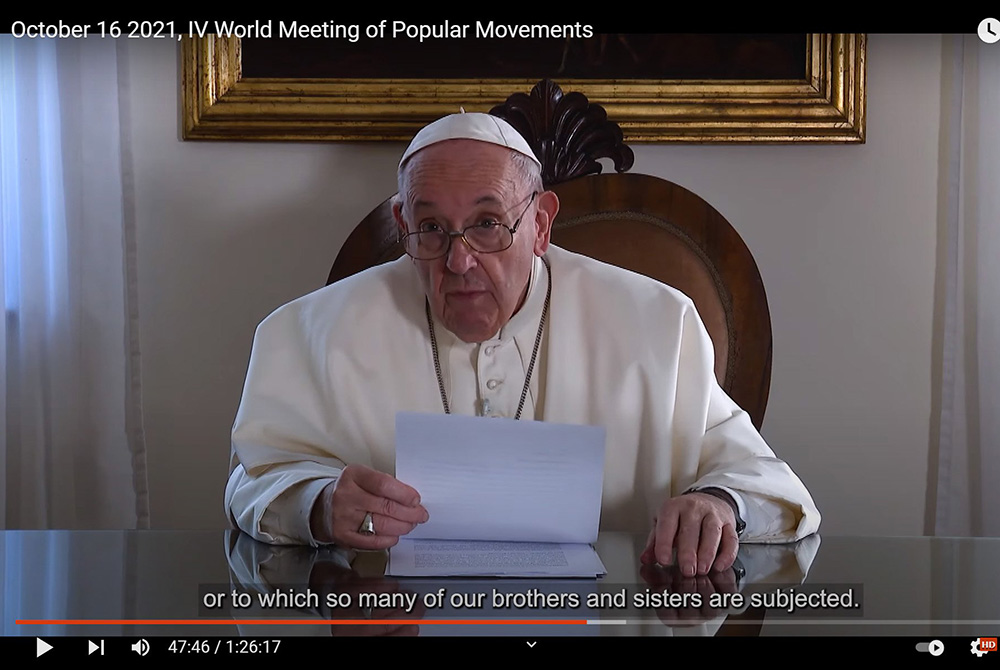 Pope Francis speaks in a video message to the World Meeting of Popular Movements in this still image taken from video posted to the Vatican News YouTube channel Oct. 16. (CNS/Vatican News YouTube channel) Pope Francis speaks in a video message to the World Meeting of Popular Movements in this still image taken from video posted to the Vatican News YouTube channel Oct. 16. (CNS/Vatican News YouTube channel)