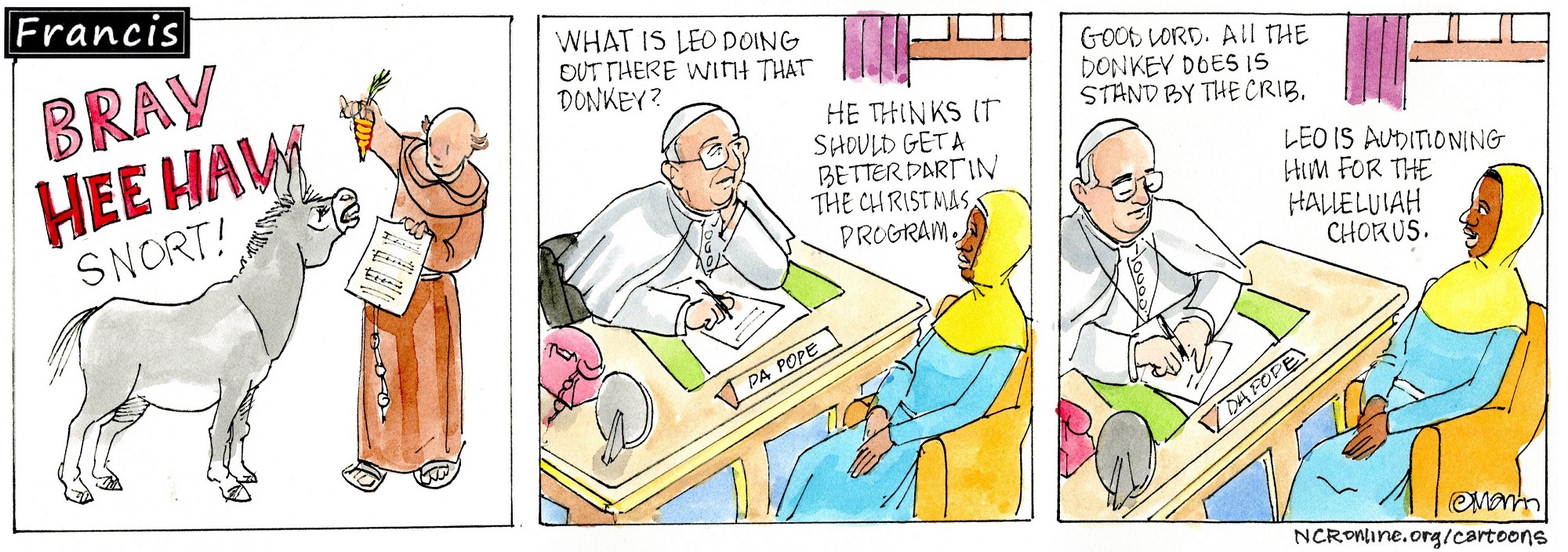 1st panel: Brother Leo holds up a carrot and a sheet of music to a donkey, which is saying, "BRAY HEE HAW SNORT!"  2nd and 3rd panels:  Pope Francis sits at a desk with a sign that says, "DA POPE." Gabby sits opposite him and they talk.  Francis: What is Leo doing out there with that donkey? Gabby: He thinks it should get a better part in the Christmas program. Francis: Good Lord. All the donkey does is stand by the crib. Gabby: Leo is auditioning him for the Hallelujah Chorus.